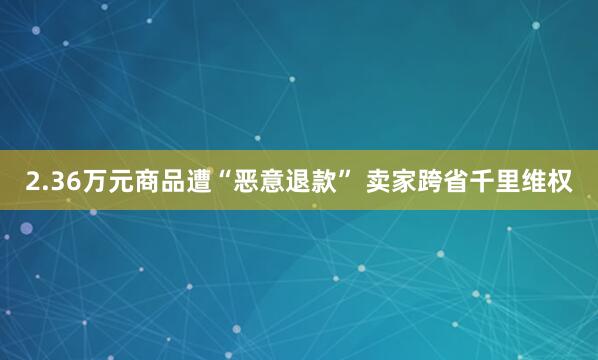 2.36万元商品遭“恶意退款” 卖家跨省千里维权