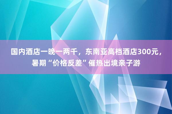 国内酒店一晚一两千，东南亚高档酒店300元，暑期“价格反差”催热出境亲子游