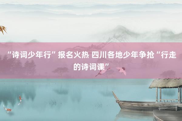 “诗词少年行”报名火热 四川各地少年争抢“行走的诗词课”