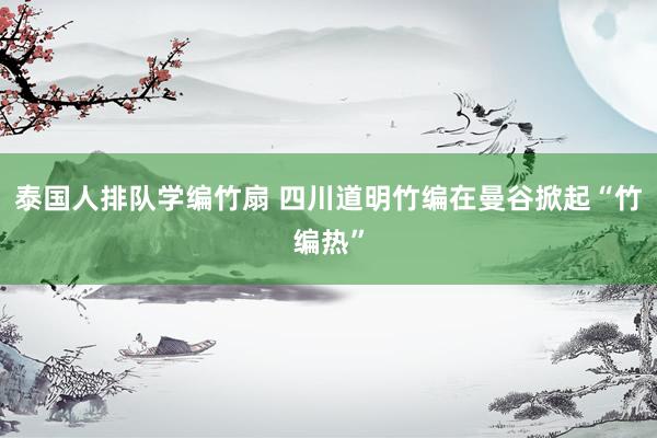 泰国人排队学编竹扇 四川道明竹编在曼谷掀起“竹编热”