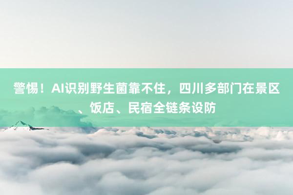 警惕！AI识别野生菌靠不住，四川多部门在景区、饭店、民宿全链条设防