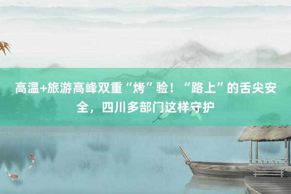 高温+旅游高峰双重“烤”验！“路上”的舌尖安全，四川多部门这样守护