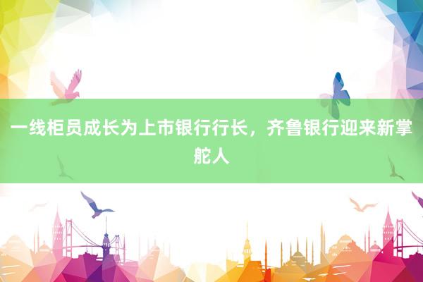 一线柜员成长为上市银行行长，齐鲁银行迎来新掌舵人