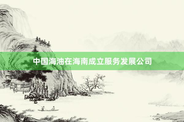中国海油在海南成立服务发展公司