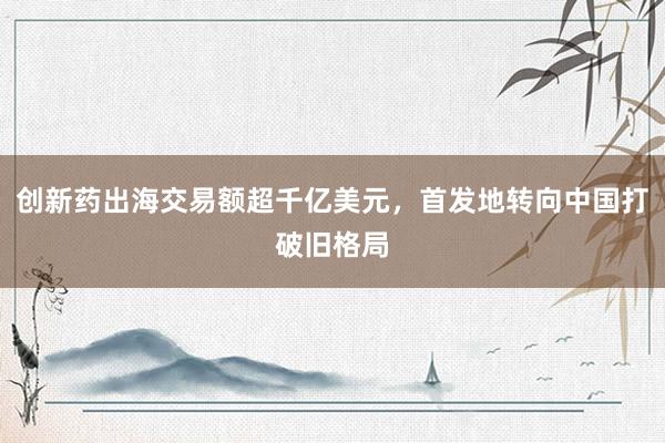 创新药出海交易额超千亿美元，首发地转向中国打破旧格局