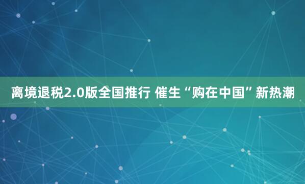 离境退税2.0版全国推行 催生“购在中国”新热潮