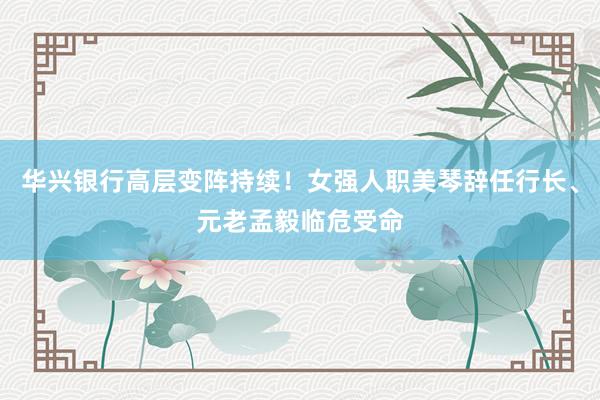 华兴银行高层变阵持续！女强人职美琴辞任行长、元老孟毅临危受命