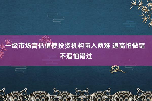 一级市场高估值使投资机构陷入两难 追高怕做错 不追怕错过