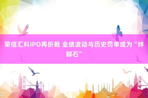 荣信汇科IPO再折戟 业绩波动与历史罚单或为“绊脚石”
