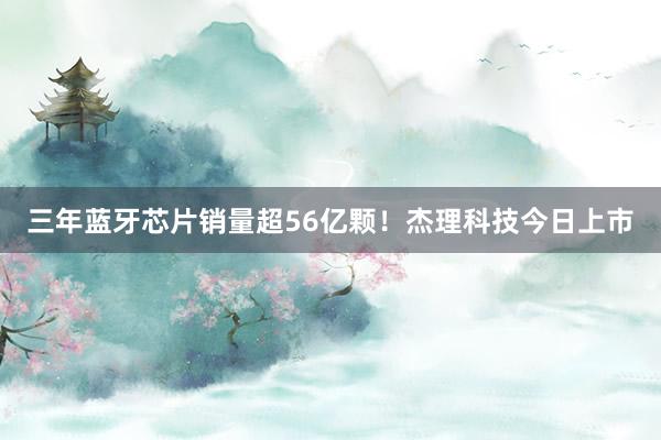 三年蓝牙芯片销量超56亿颗！杰理科技今日上市