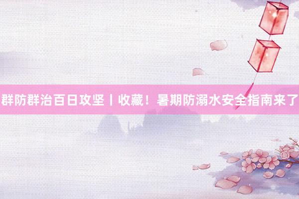 群防群治百日攻坚丨收藏!暑期防溺水安全指南来了