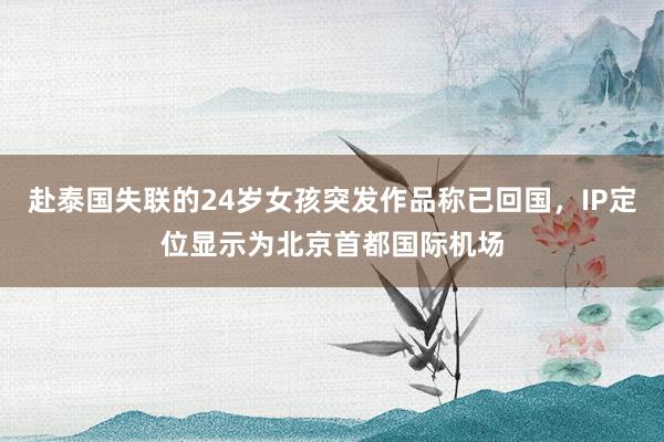 赴泰国失联的24岁女孩突发作品称已回国，IP定位显示为北京首都国际机场