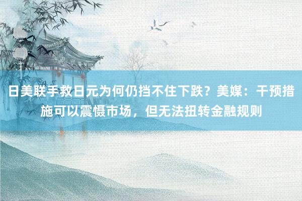 日美联手救日元为何仍挡不住下跌？美媒：干预措施可以震慑市场，但无法扭转金融规则