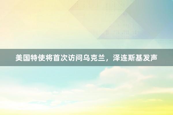 美国特使将首次访问乌克兰,泽连斯基发声