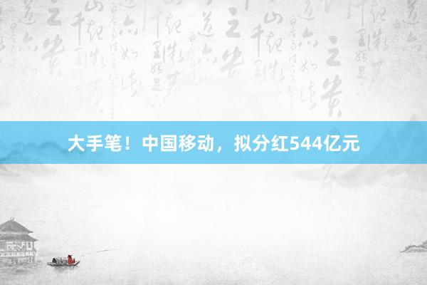 大手笔！中国移动，拟分红544亿元