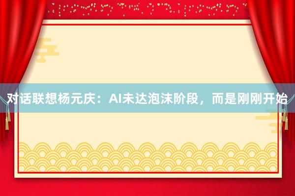 对话联想杨元庆：AI未达泡沫阶段，而是刚刚开始