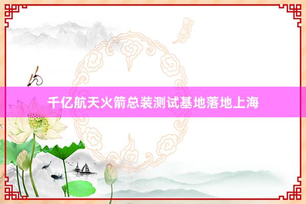 千亿航天火箭总装测试基地落地上海