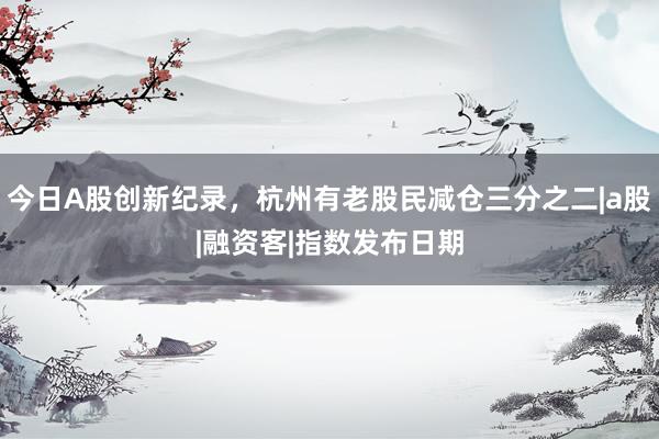 今日A股创新纪录，杭州有老股民减仓三分之二|a股|融资客|指数发布日期