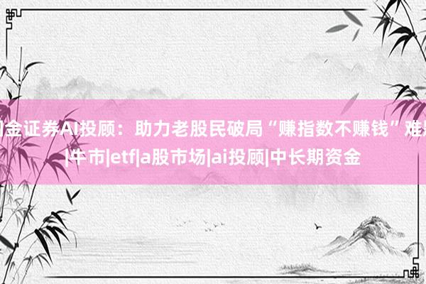 国金证券AI投顾：助力老股民破局“赚指数不赚钱”难题|牛市|etf|a股市场|ai投顾|中长期资金