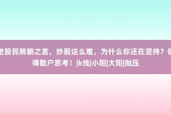 老股民肺腑之言,炒股这么难,为什么你还在坚持?值得散户思考!|k线|小阳|大阳|抛压