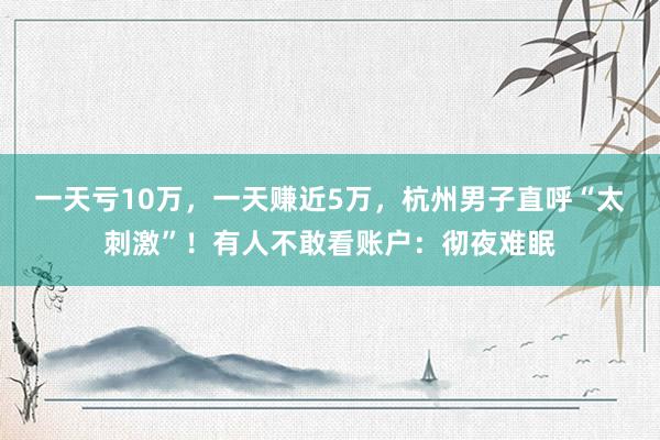 一天亏10万，一天赚近5万，杭州男子直呼“太刺激”！有人不敢看账户：彻夜难眠