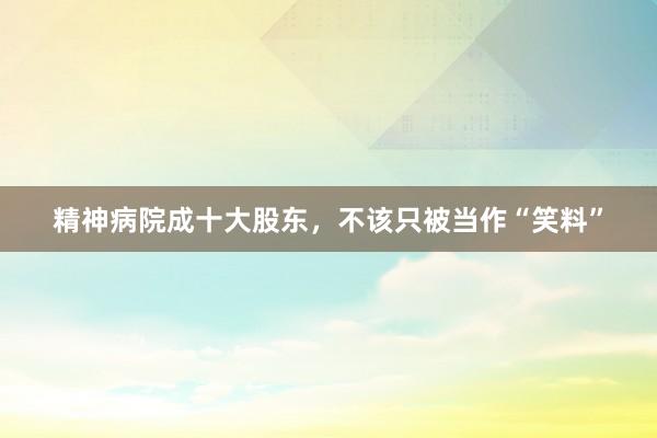 精神病院成十大股东，不该只被当作“笑料”