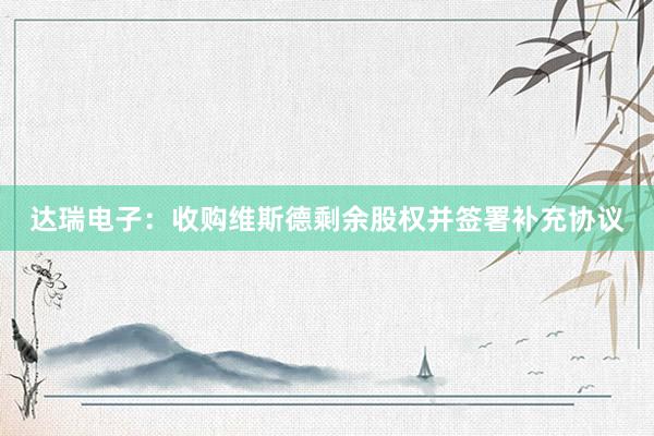 达瑞电子：收购维斯德剩余股权并签署补充协议