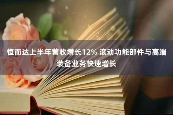 恒而达上半年营收增长12% 滚动功能部件与高端装备业务快速增长