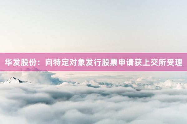 华发股份：向特定对象发行股票申请获上交所受理