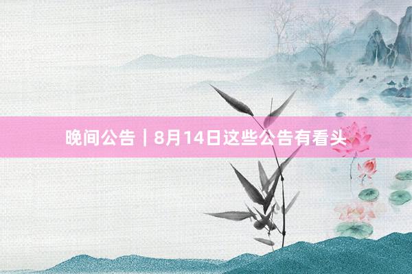 晚间公告｜8月14日这些公告有看头
