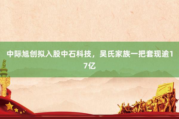 中际旭创拟入股中石科技，吴氏家族一把套现逾17亿