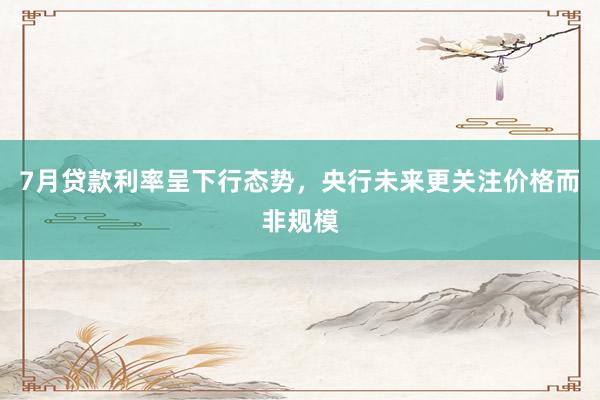 7月贷款利率呈下行态势，央行未来更关注价格而非规模