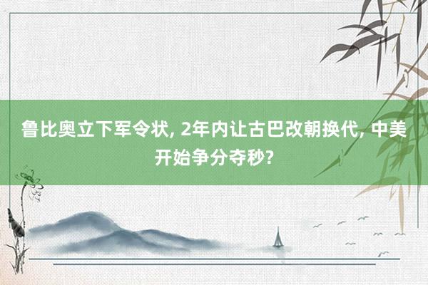 鲁比奥立下军令状, 2年内让古巴改朝换代, 中美开始争分夺秒?