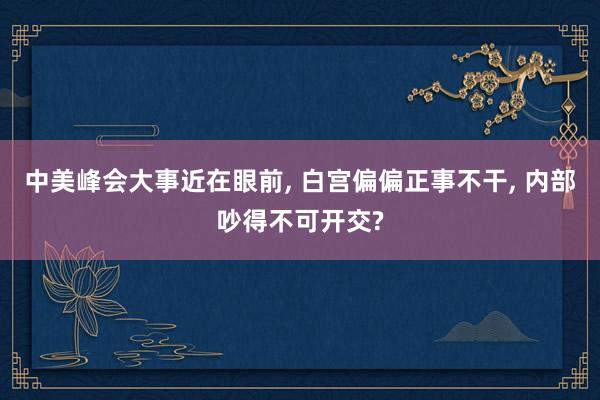 中美峰会大事近在眼前, 白宫偏偏正事不干, 内部吵得不可开交?