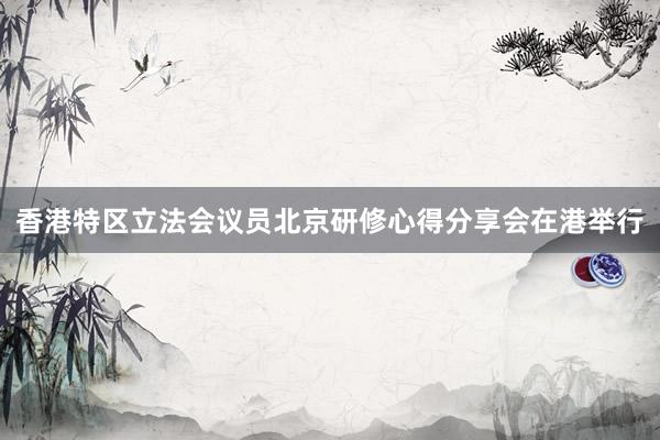 香港特区立法会议员北京研修心得分享会在港举行