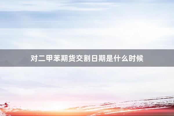 对二甲苯期货交割日期是什么时候