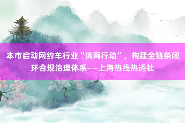 本市启动网约车行业“清网行动”，构建全链条闭环合规治理体系——上海热线热透社