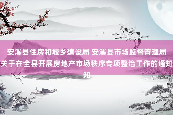 安溪县住房和城乡建设局 安溪县市场监督管理局关于在全县开展房地产市场秩序专项整治工作的通知
