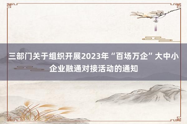 三部门关于组织开展2023年“百场万企”大中小企业融通对接活动的通知