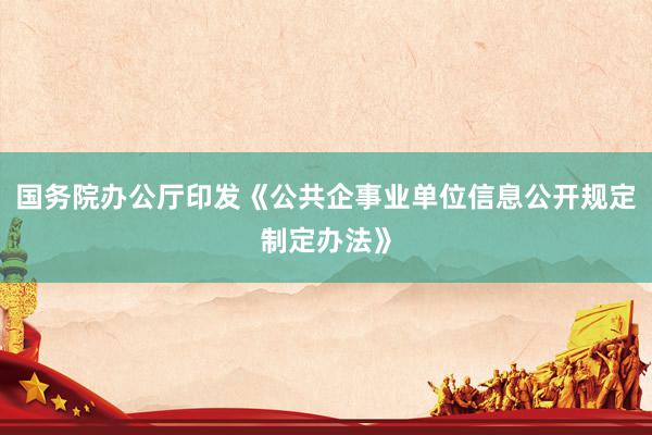 国务院办公厅印发《公共企事业单位信息公开规定制定办法》