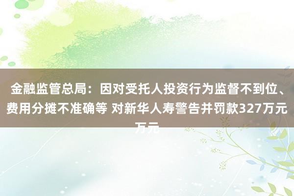 金融监管总局：因对受托人投资行为监督不到位、费用分摊不准确等 对新华人寿警告并罚款327万元