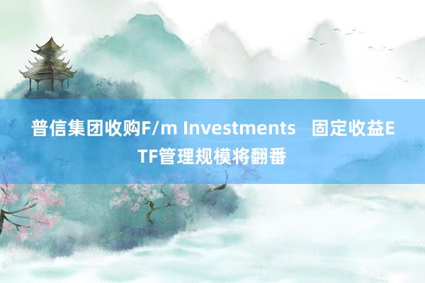 普信集团收购F/m Investments   固定收益ETF管理规模将翻番