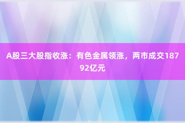 A股三大股指收涨:有色金属领涨,两市成交18792亿元