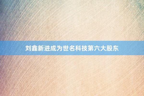 刘鑫新进成为世名科技第六大股东