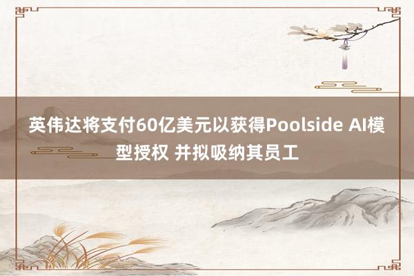 英伟达将支付60亿美元以获得Poolside AI模型授权 并拟吸纳其员工