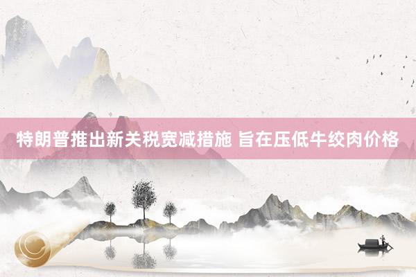 特朗普推出新关税宽减措施 旨在压低牛绞肉价格