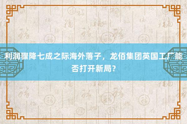 利润骤降七成之际海外落子，龙佰集团英国工厂能否打开新局？