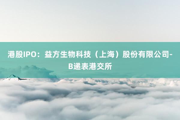 港股IPO：益方生物科技（上海）股份有限公司-B递表港交所