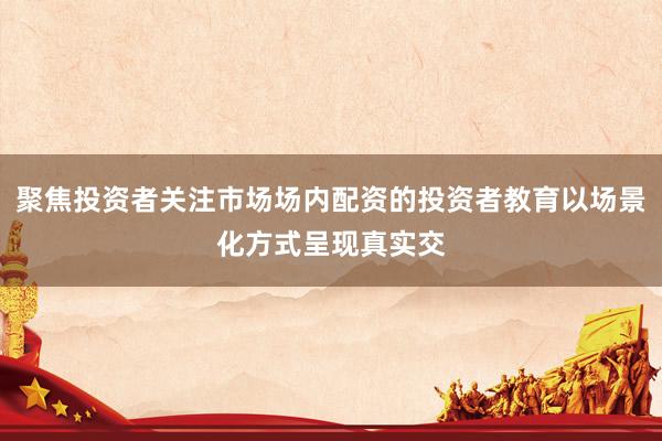 聚焦投资者关注市场场内配资的投资者教育以场景化方式呈现真实交