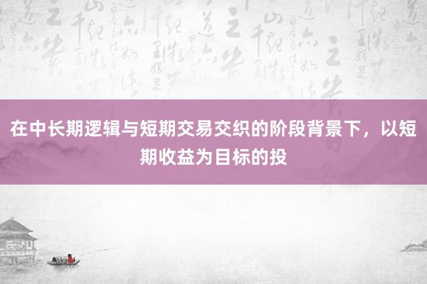 在中长期逻辑与短期交易交织的阶段背景下，以短期收益为目标的投